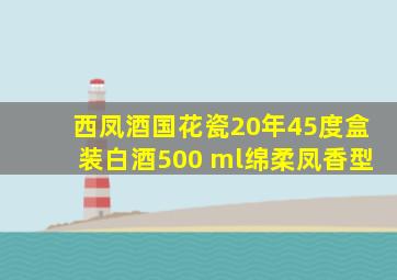 西凤酒国花瓷20年45度盒装白酒500 ml绵柔凤香型